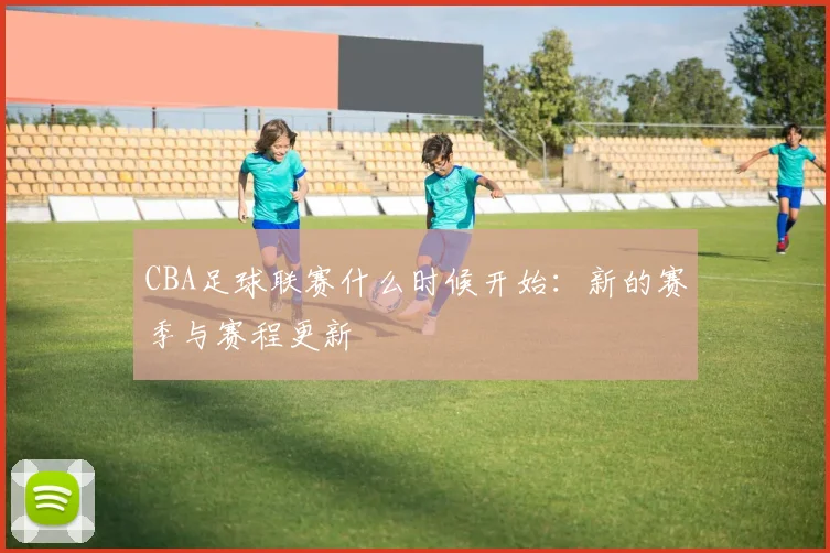 CBA足球联赛什么时候开始：新的赛季与赛程更新