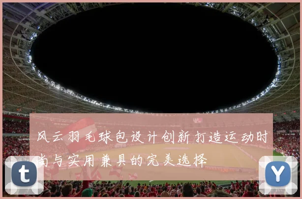 风云羽毛球包设计创新打造运动时尚与实用兼具的完美选择